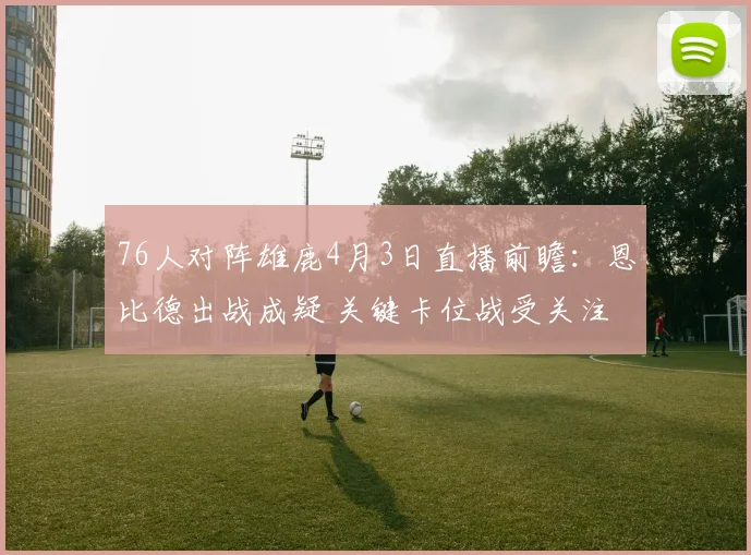 76人对阵雄鹿4月3日直播前瞻：恩比德出战成疑 关键卡位战受关注