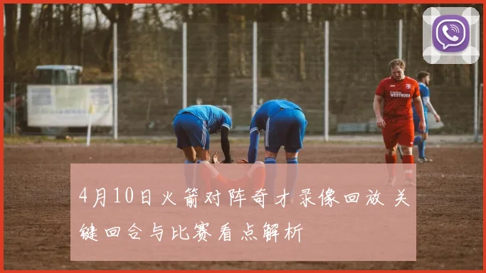 4月10日火箭对阵奇才录像回放 关键回合与比赛看点解析