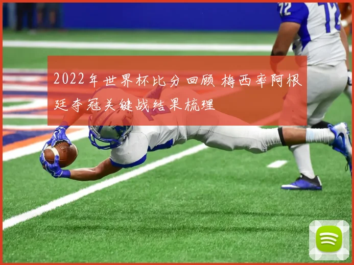 2022年世界杯比分回顾 梅西率阿根廷夺冠关键战结果梳理