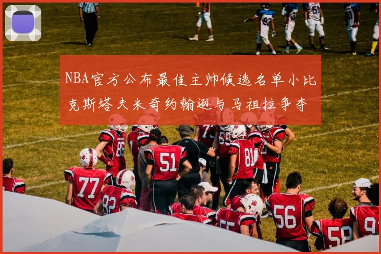 NBA官方公布最佳主帅候选名单小比克斯塔夫米奇约翰逊与马祖拉争夺荣誉