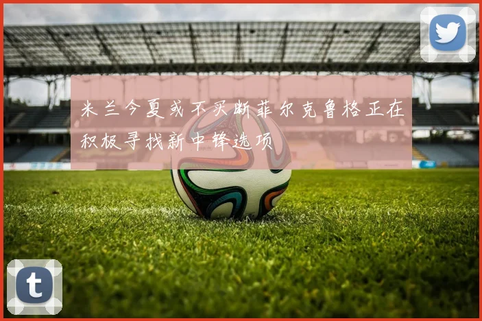 米兰今夏或不买断菲尔克鲁格正在积极寻找新中锋选项