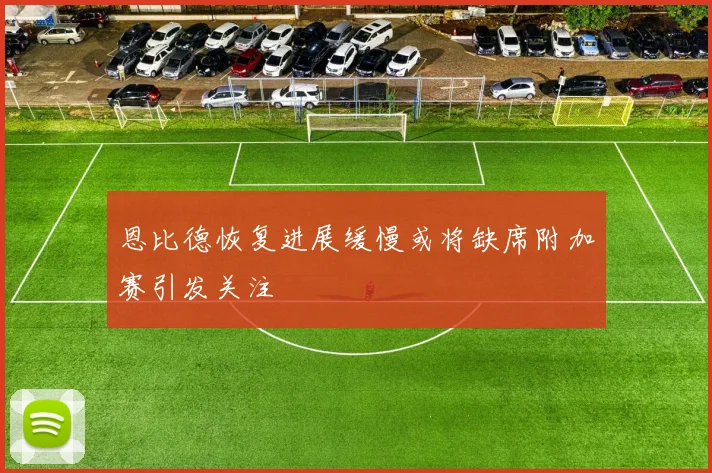 恩比德恢复进展缓慢或将缺席附加赛引发关注