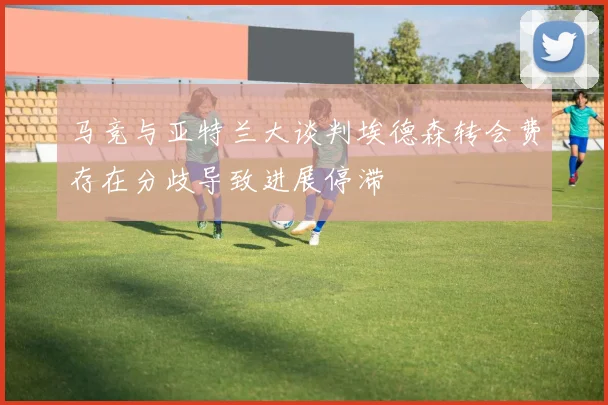 马竞与亚特兰大谈判埃德森转会费存在分歧导致进展停滞