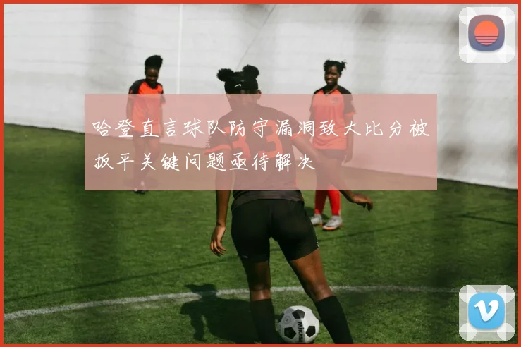 哈登直言球队防守漏洞致大比分被扳平关键问题亟待解决
