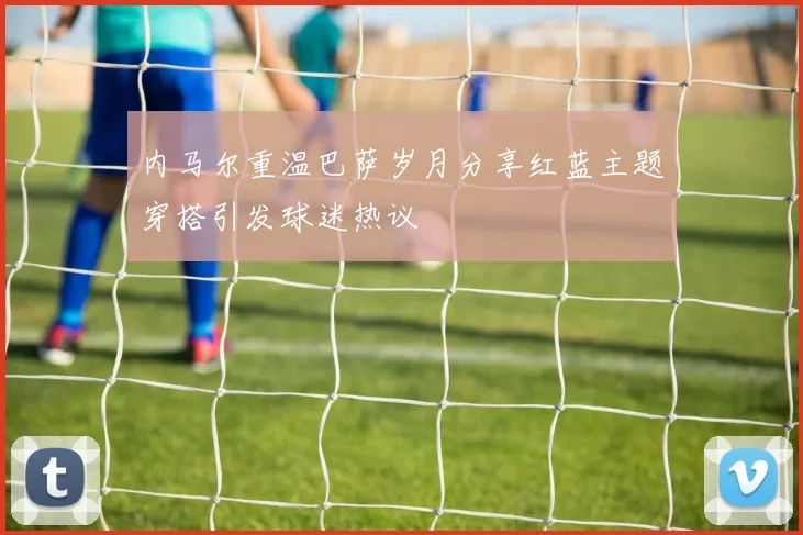 内马尔重温巴萨岁月分享红蓝主题穿搭引发球迷热议