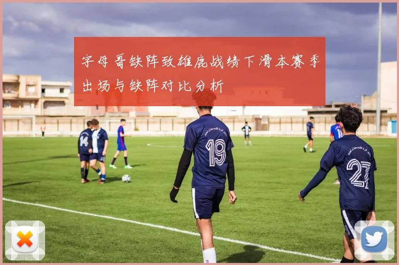 字母哥缺阵致雄鹿战绩下滑本赛季出场与缺阵对比分析