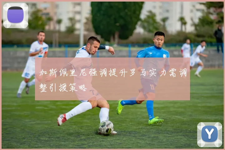 加斯佩里尼强调提升罗马实力需调整引援策略