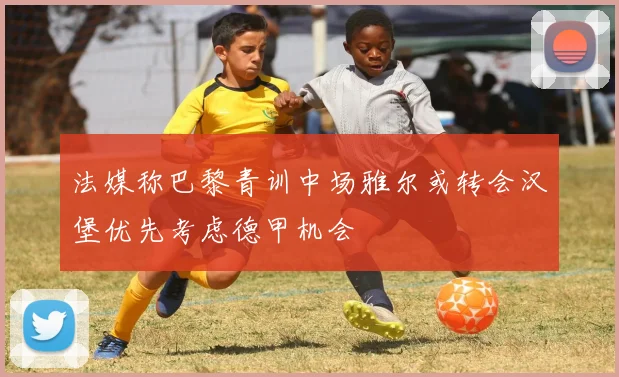 法媒称巴黎青训中场雅尔或转会汉堡优先考虑德甲机会