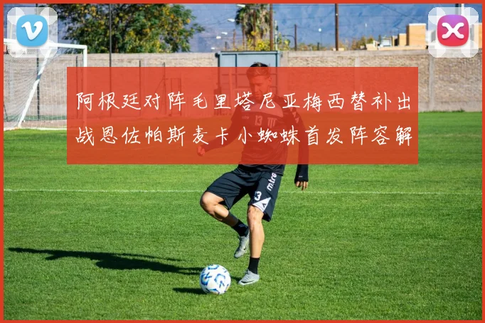 阿根廷对阵毛里塔尼亚梅西替补出战恩佐帕斯麦卡小蜘蛛首发阵容解析
