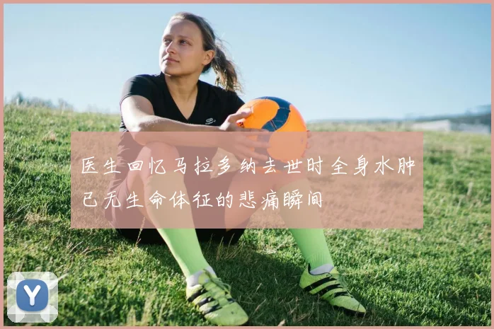 医生回忆马拉多纳去世时全身水肿已无生命体征的悲痛瞬间