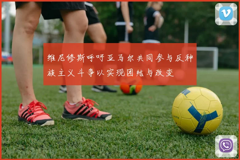 维尼修斯呼吁亚马尔共同参与反种族主义斗争以实现团结与改变