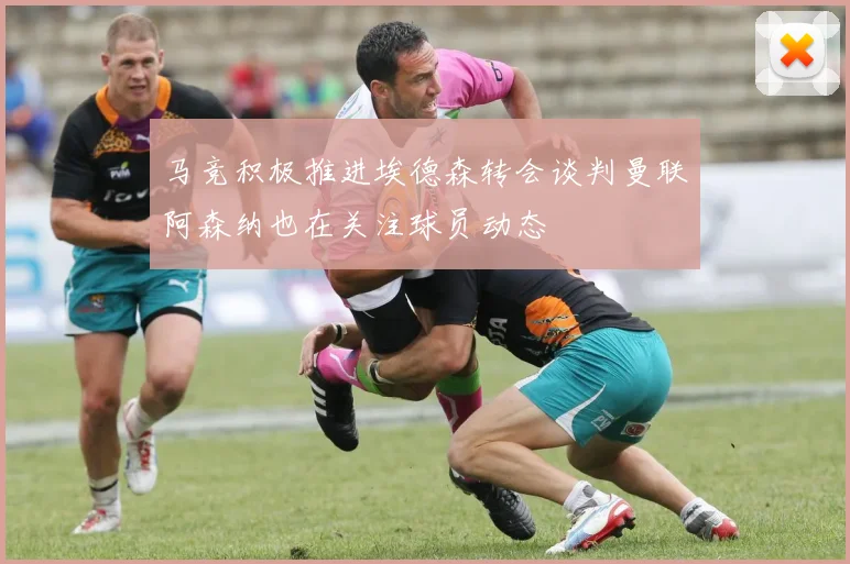 马竞积极推进埃德森转会谈判曼联阿森纳也在关注球员动态