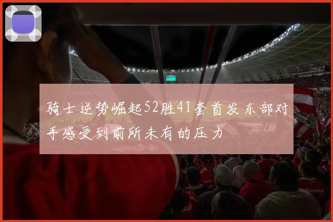 骑士逆势崛起52胜41套首发东部对手感受到前所未有的压力
