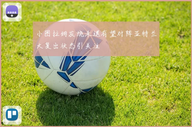 小图拉姆发烧未退有望对阵亚特兰大复出状态引关注