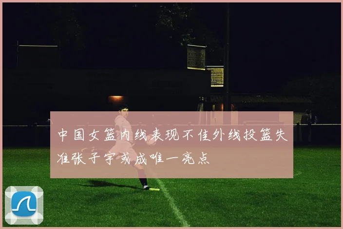 中国女篮内线表现不佳外线投篮失准张子宇或成唯一亮点