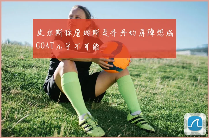 皮尔斯称詹姆斯是乔丹的屏障想成GOAT几乎不可能