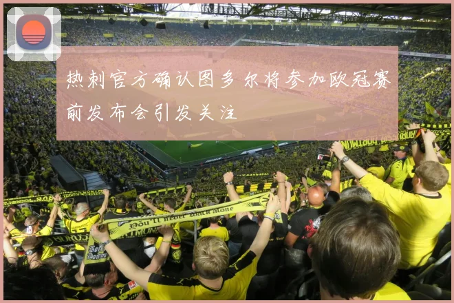 热刺官方确认图多尔将参加欧冠赛前发布会引发关注