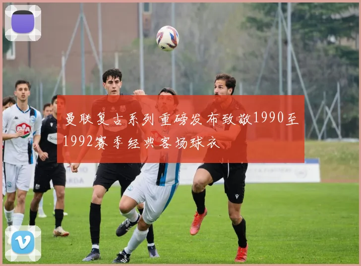 曼联复古系列重磅发布致敬1990至1992赛季经典客场球衣